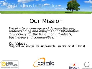We aim to encourage and develop the use, understanding and enjoyment of Information Technology for the benefit of individuals, businesses and communities .  Our Values :   Supportive, Innovative, Accessible, Inspirational, Ethical  Our Mission 