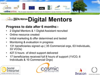 Digital Mentors Progress to date after 6 months:- 2 Digital Mentors & 1 Digital Assistant recruited Online resource created Initial marketing & offer determined and tested Monitoring & evaluation in progress 131 beneficiaries signed up ( 35 Commercial orgs, 63 Individuals, 33 VCOs) 427.5 hours  of direct support delivered 17 beneficiaries received full 8 hours of support (1VCO, 6 Individuals & 10 Commercial Orgs) 