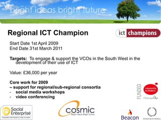   Regional ICT Champion Start Date 1st April 2009  End Date 31st March 2011  Targets:   To engage & support the VCOs in the South West in the development of their use of ICT  Value: £36,000 per year  Core work for 2009  –  support for regional/sub-regional consortia social media workshops video conferencing 