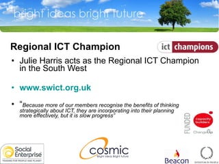   Regional ICT Champion Julie Harris acts as the Regional ICT Champion in the South West www.swict.org.uk “ Because more of our members recognise the benefits of thinking strategically about ICT, they are incorporating into their planning more effectively, but it is slow progress” 