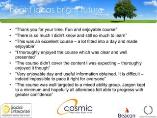 “ Thank you for your time. Fun and enjoyable course” “ There is so much I didn’t know and still so much to learn” “ This was an excellent course – a lot fitted into a day and made enjoyable” “ I thoroughly enjoyed the course which was clear and well presented” “ The course didn’t cover the content I was expecting – thoroughly enjoyed it though” “ Very enjoyable day and useful information obtained. It is difficult – indeed impossible to pace it right for everyone” “ The course was well targeted to a mixed ability group. Jargon kept to a minimum and hopefully all attendees felt able to progress with greater confidence” 