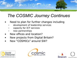 The COSMIC Journey Continues Need to plan for further changes including development of leadership services capacity for ICT services  new partnerships New offices and location? New projects from Digital Britain? New “COSMICs” around SW? 