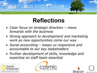 Reflections Clear focus on strategic direction  –  move forwards with the business Strong approach to development and marketing work as new opportunities come our way Social accounting – keeps us responsive and accountable to our key stakeholders Further development of skills, knowledge and expertise on staff team essential 