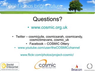 Questions? www.cosmic.org.uk Twitter  –  cosmicjulie, cosmicsarah, cosmicandy, cosmictimevans, cosmic_uk Facebook  –  COSMIC Ottery www.youtube.com/user/theCOSMICchannel   www.flickr.com/photos/project-cosmic/   