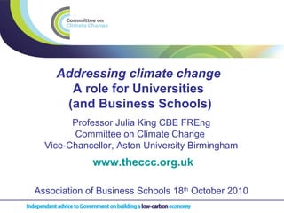 Addressing climate change
A role for Universities
(and Business Schools)
www.theccc.org.uk
Professor Julia King CBE FREng
Committee on Climate Change
Vice-Chancellor, Aston University Birmingham
Association of Business Schools 18th
October 2010
 