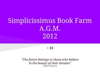 Simplicissimus Book Farm
          A.G.M.
           2012
                      + 15


   “The future belongs to those who believe
        in the beauty of their dreams”
                  Eleanor Roosevelt
 