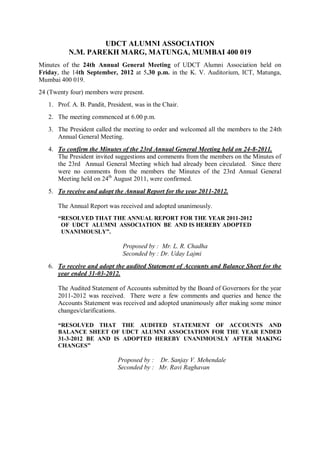 UDCT ALUMNI ASSOCIATION
N.M. PAREKH MARG, MATUNGA, MUMBAI 400 019
Minutes of the 24th Annual General Meeting of UDCT Alumni Association held on
Friday, the 14th September, 2012 at 5.30 p.m. in the K. V. Auditorium, ICT, Matunga,
Mumbai 400 019.
24 (Twenty four) members were present.
1. Prof. A. B. Pandit, President, was in the Chair.
2. The meeting commenced at 6.00 p.m.
3. The President called the meeting to order and welcomed all the members to the 24th
Annual General Meeting.
4. To confirm the Minutes of the 23rd Annual General Meeting held on 24-8-2011.
The President invited suggestions and comments from the members on the Minutes of
the 23rd Annual General Meeting which had already been circulated. Since there
were no comments from the members the Minutes of the 23rd Annual General
Meeting held on 24th
August 2011, were confirmed.
5. To receive and adopt the Annual Report for the year 2011-2012.
The Annual Report was received and adopted unanimously.
“RESOLVED THAT THE ANNUAL REPORT FOR THE YEAR 2011-2012
OF UDCT ALUMNI ASSOCIATION BE AND IS HEREBY ADOPTED
UNANIMOUSLY”.
Proposed by : Mr. L. R. Chadha
Seconded by : Dr. Uday Lajmi
6. To receive and adopt the audited Statement of Accounts and Balance Sheet for the
year ended 31-03-2012.
The Audited Statement of Accounts submitted by the Board of Governors for the year
2011-2012 was received. There were a few comments and queries and hence the
Accounts Statement was received and adopted unanimously after making some minor
changes/clarifications.
“RESOLVED THAT THE AUDITED STATEMENT OF ACCOUNTS AND
BALANCE SHEET OF UDCT ALUMNI ASSOCIATION FOR THE YEAR ENDED
31-3-2012 BE AND IS ADOPTED HEREBY UNANIMOUSLY AFTER MAKING
CHANGES”
Proposed by : Dr. Sanjay V. Mehendale
Seconded by : Mr. Ravi Raghavan
 
