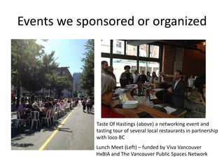 Events we sponsored or organized




             Taste Of Hastings (above) a networking event and
             tasting tour of several local restaurants in partnership
             with loco BC
             Lunch Meet (Left) – funded by Viva Vancouver
             HxBIA and The Vancouver Public Spaces Network
 