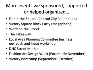 More events we sponsored, supported
       or helped organized…
• Fair in the Square (Central City Foundation)
• Victory Square Block Party (Megaphone)
• Word on the Street
• The Takeaway
• Local Area Planning Committee business
  outreach and input workshop
• DNC Street Market
• Fashion Art Design Week (Potentially November)
• Victory Bootcamp (September - October)
 