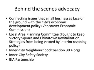Behind the scenes advocacy
• Connecting issues that small businesses face on
  the ground with the City’s economic
  development policy (Vancouver Economic
  Commission)
• Local Area Planning Committee (Fought to keep
  Victory Square and Chinatown Revitalization
  Strategies from being vetoed by interim rezoning
  policy)
• Inner-City NeighbourhoodCoalition 30 + orgs
• Inner-City Safety Society
• BIA Partnership
 