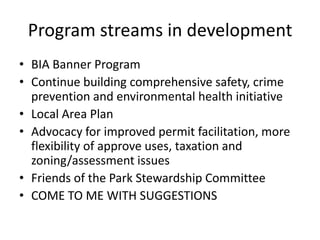 Program streams in development
• BIA Banner Program
• Continue building comprehensive safety, crime
  prevention and environmental health initiative
• Local Area Plan
• Advocacy for improved permit facilitation, more
  flexibility of approve uses, taxation and
  zoning/assessment issues
• Friends of the Park Stewardship Committee
• COME TO ME WITH SUGGESTIONS
 