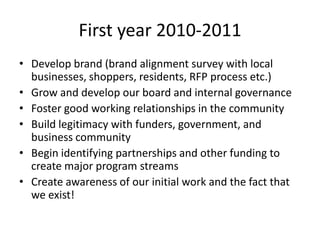 First year 2010-2011
• Develop brand (brand alignment survey with local
  businesses, shoppers, residents, RFP process etc.)
• Grow and develop our board and internal governance
• Foster good working relationships in the community
• Build legitimacy with funders, government, and
  business community
• Begin identifying partnerships and other funding to
  create major program streams
• Create awareness of our initial work and the fact that
  we exist!
 