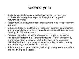 Second year
• Social Capital building: connecting local businesses and non-
  profits/social enterprises together through speaking and
  networking events
• Foster trust with neighbourhood organizations who are still learning
  about us
• Influence discourse on DTES local economy, business, gentrification
  and improve dialogue between poverty activists and businesses and
  framing of DTES in the media
• Demonstrate value to local businesses and property owners by
  rolling out important initial program streams – safety and security,
  crime prevention, management of public spaces, advocacy on
  behalf of business community on issues of policy, taxation, zoning
  and permitting, approved uses, crime etc.
• Role out major program streams, including crime prevention, safety
  and health of public spaces
 