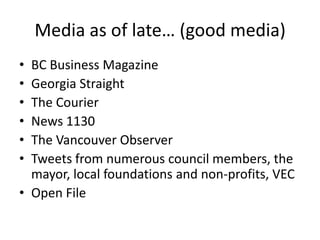 Media as of late… (good media)
• BC Business Magazine
• Georgia Straight
• The Courier
• News 1130
• The Vancouver Observer
• Tweets from numerous council members, the
  mayor, local foundations and non-profits, VEC
• Open File
 
