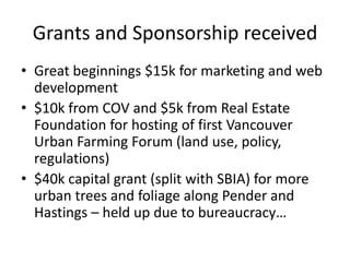 Grants and Sponsorship received
• Great beginnings $15k for marketing and web
  development
• $10k from COV and $5k from Real Estate
  Foundation for hosting of first Vancouver
  Urban Farming Forum (land use, policy,
  regulations)
• $40k capital grant (split with SBIA) for more
  urban trees and foliage along Pender and
  Hastings – held up due to bureaucracy…
 