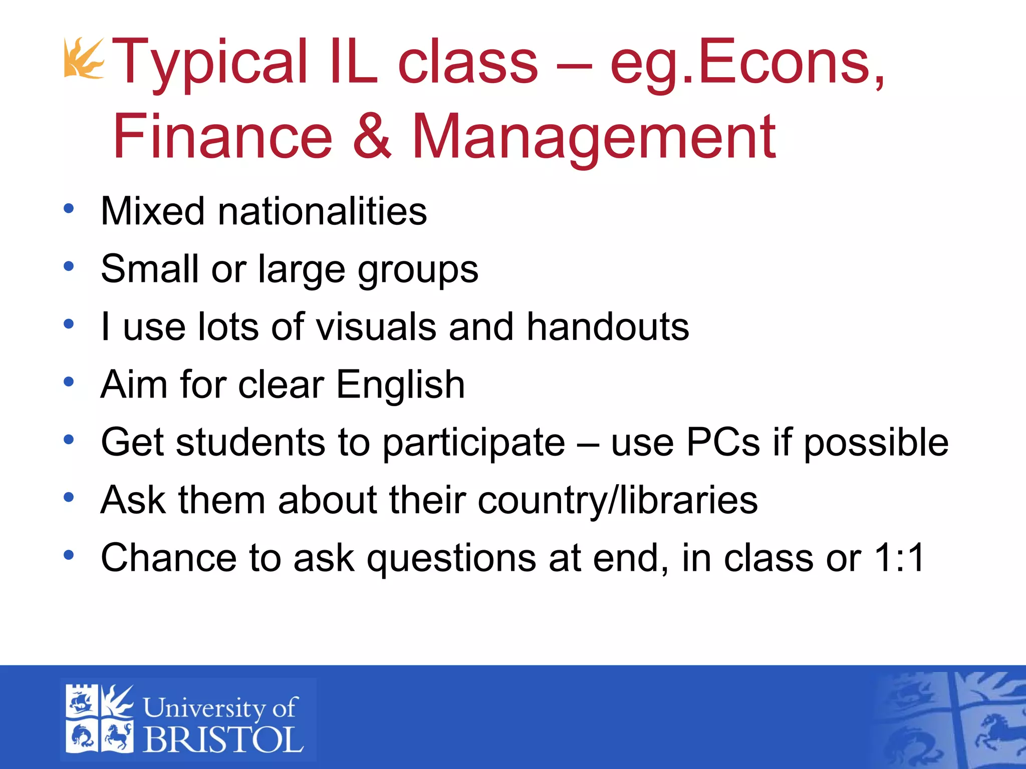 Typical IL class – eg.Econs,
    Finance & Management
•   Mixed nationalities
•   Small or large groups
•   I use lots of visuals and handouts
•   Aim for clear English
•   Get students to participate – use PCs if possible
•   Ask them about their country/libraries
•   Chance to ask questions at end, in class or 1:1
 