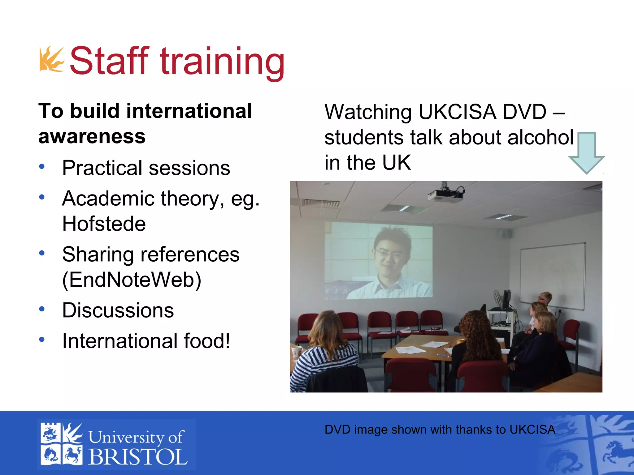 Staff training
To build international   Watching UKCISA DVD –
awareness                students talk about alcohol
• Practical sessions     in the UK
• Academic theory, eg.
  Hofstede
• Sharing references
  (EndNoteWeb)
• Discussions
• International food!



                         DVD image shown with thanks to UKCISA
 