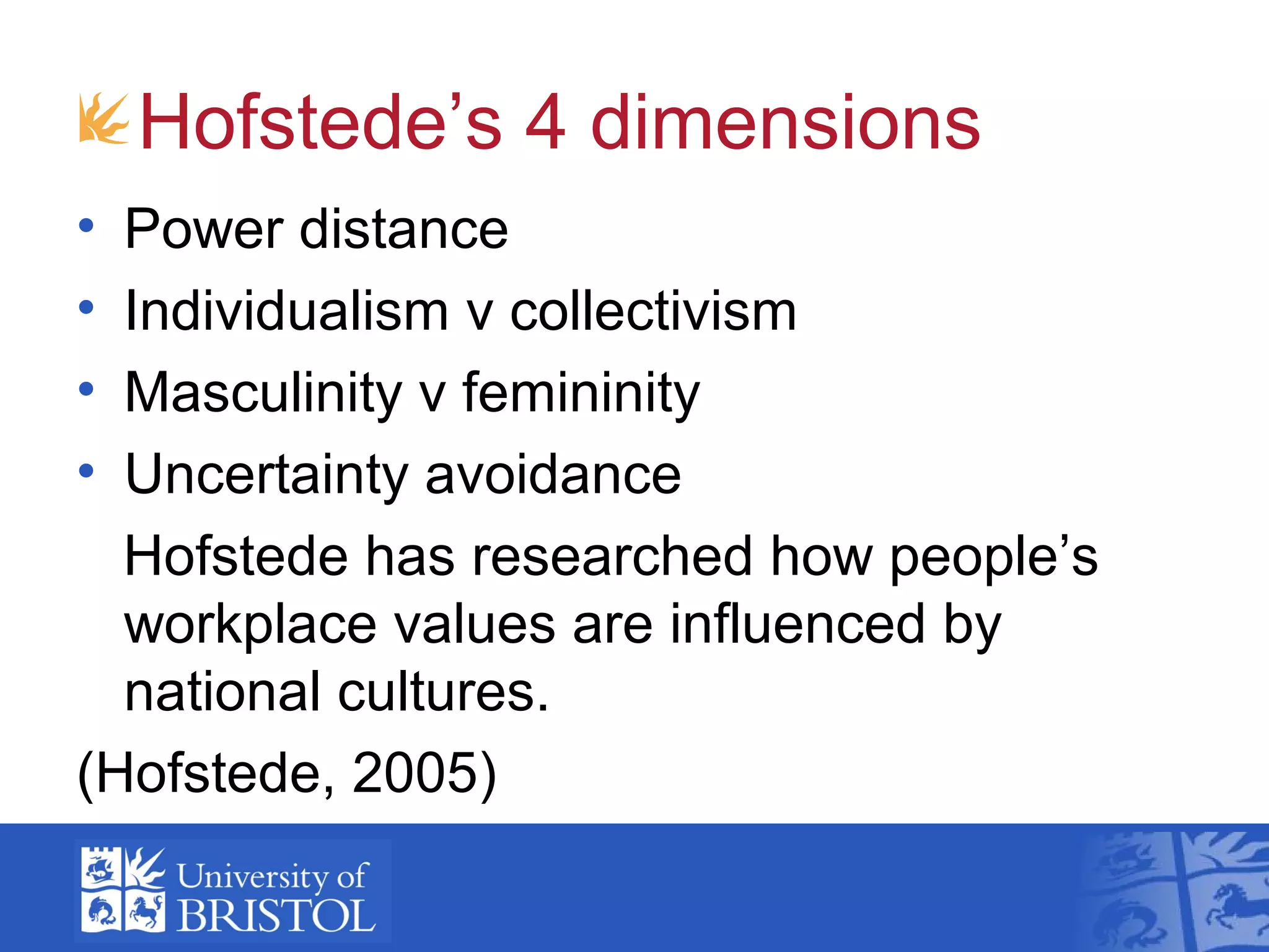 Hofstede’s 4 dimensions
• Power distance
• Individualism v collectivism
• Masculinity v femininity
• Uncertainty avoidance
  Hofstede has researched how people’s
  workplace values are influenced by
  national cultures.
(Hofstede, 2005)
 