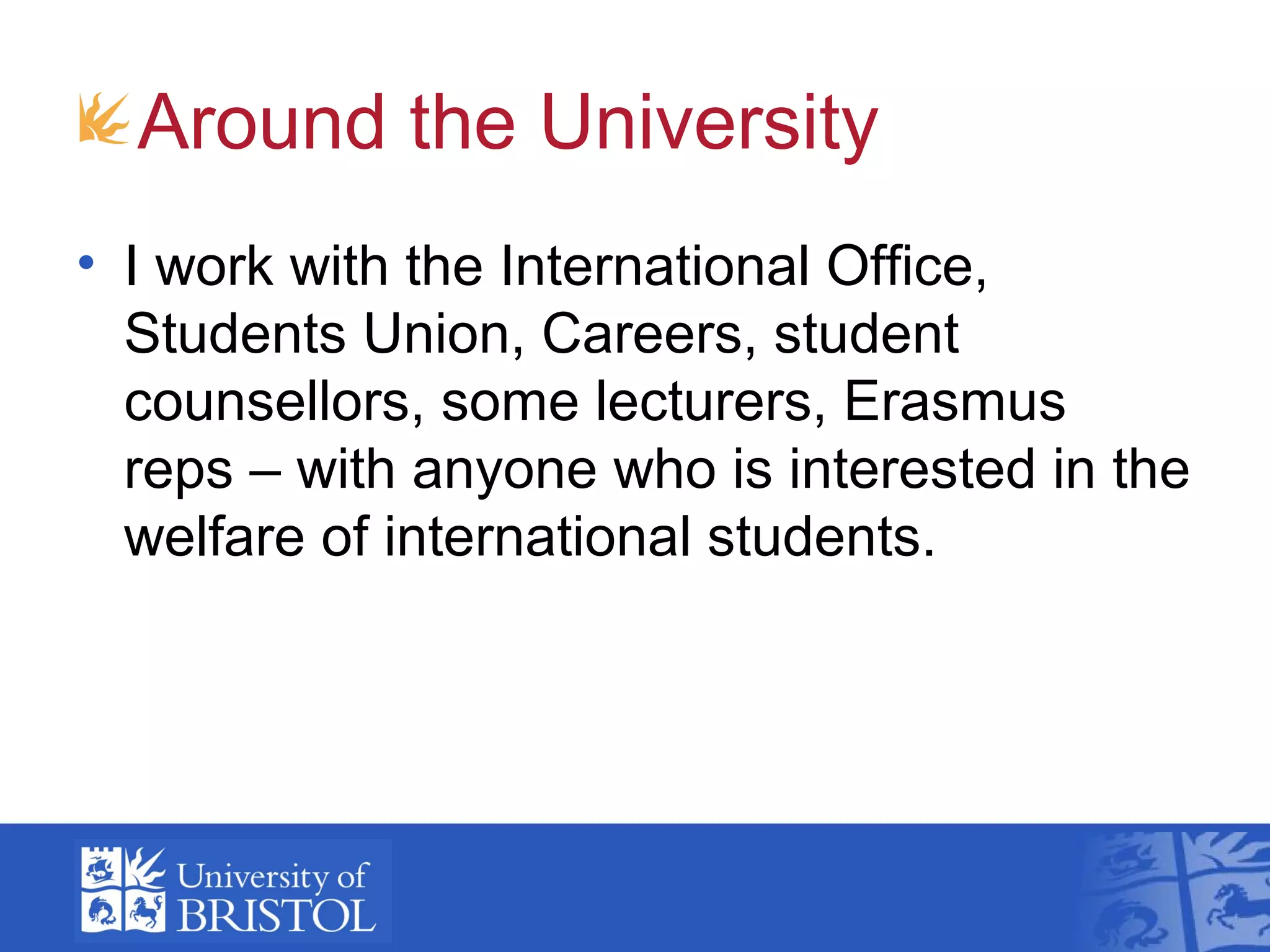 Around the University
• I work with the International Office,
  Students Union, Careers, student
  counsellors, some lecturers, Erasmus
  reps – with anyone who is interested in the
  welfare of international students.
 