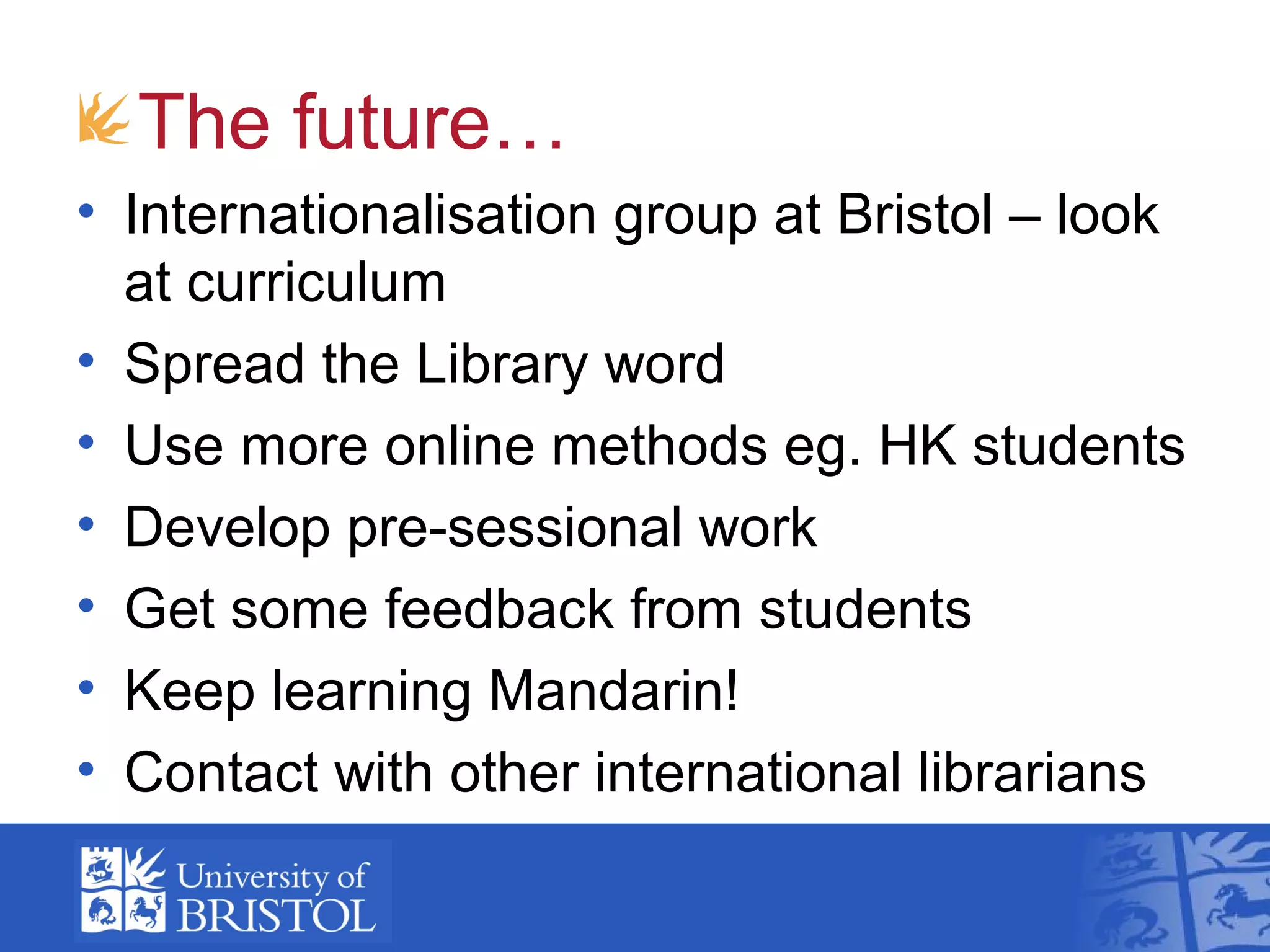 The future…
• Internationalisation group at Bristol – look
  at curriculum
• Spread the Library word
• Use more online methods eg. HK students
• Develop pre-sessional work
• Get some feedback from students
• Keep learning Mandarin!
• Contact with other international librarians
 