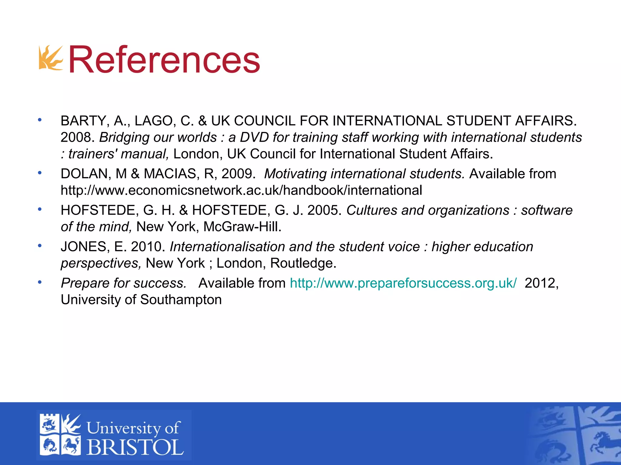 References
•   BARTY, A., LAGO, C. & UK COUNCIL FOR INTERNATIONAL STUDENT AFFAIRS.
    2008. Bridging our worlds : a DVD for training staff working with international students
    : trainers' manual, London, UK Council for International Student Affairs.
•   DOLAN, M & MACIAS, R, 2009. Motivating international students. Available from
    http://www.economicsnetwork.ac.uk/handbook/international
•   HOFSTEDE, G. H. & HOFSTEDE, G. J. 2005. Cultures and organizations : software
    of the mind, New York, McGraw-Hill.
•   JONES, E. 2010. Internationalisation and the student voice : higher education
    perspectives, New York ; London, Routledge.
•   Prepare for success. Available from http://www.prepareforsuccess.org.uk/ 2012,
    University of Southampton
 
