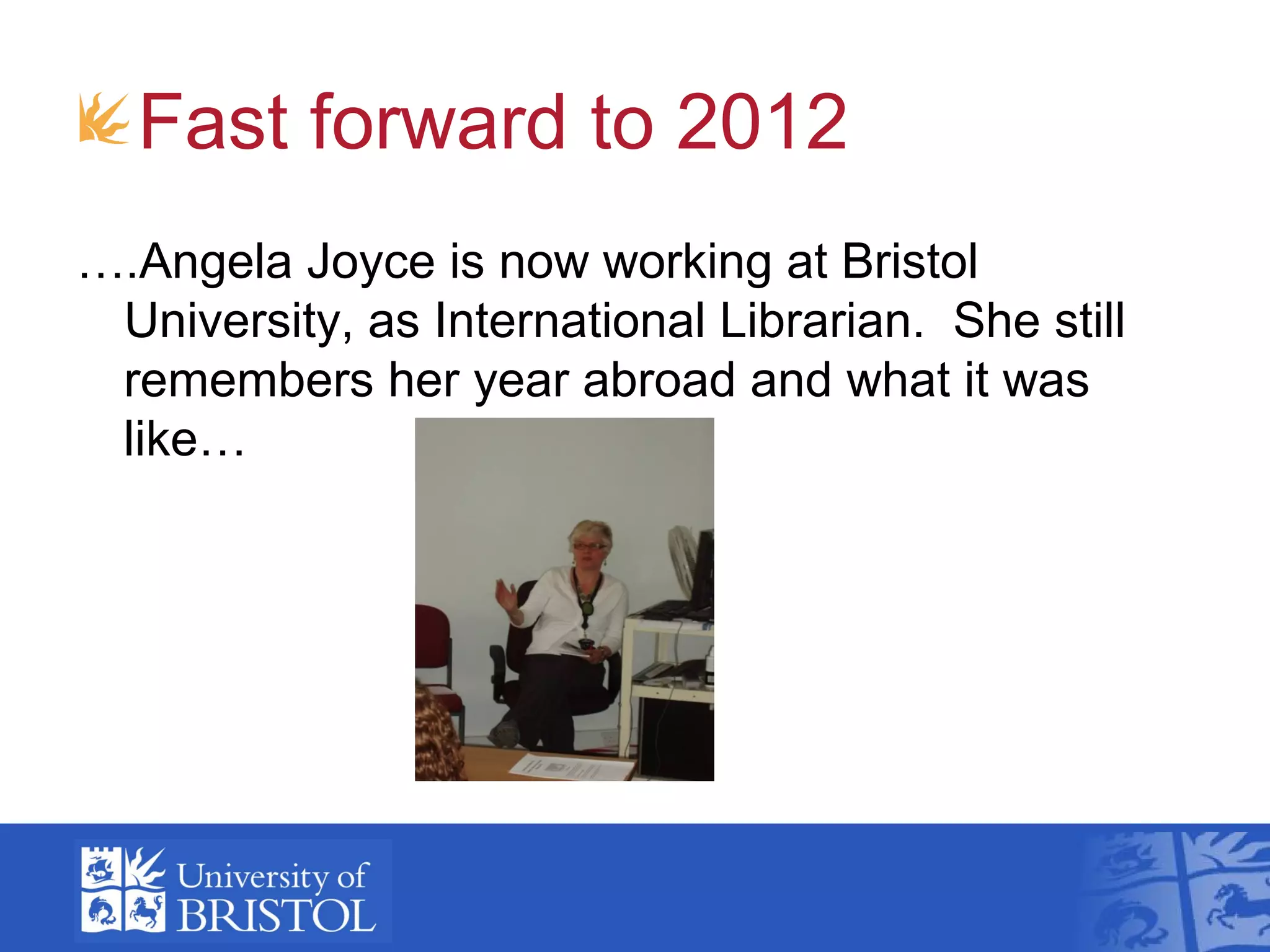 Fast forward to 2012
….Angela Joyce is now working at Bristol
 University, as International Librarian. She still
 remembers her year abroad and what it was
 like…
 