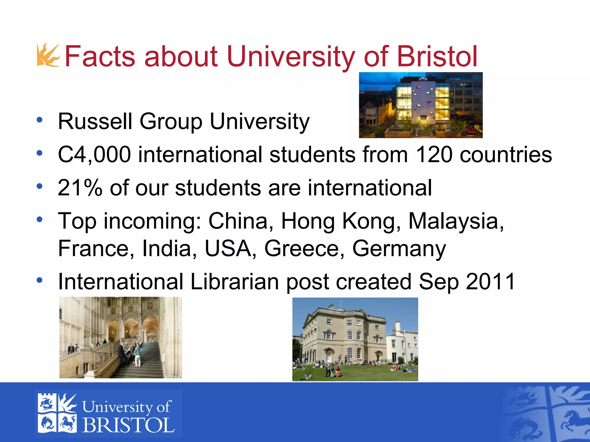 Facts about University of Bristol

• Russell Group University
• C4,000 international students from 120 countries
• 21% of our students are international
• Top incoming: China, Hong Kong, Malaysia,
  France, India, USA, Greece, Germany
• International Librarian post created Sep 2011
 