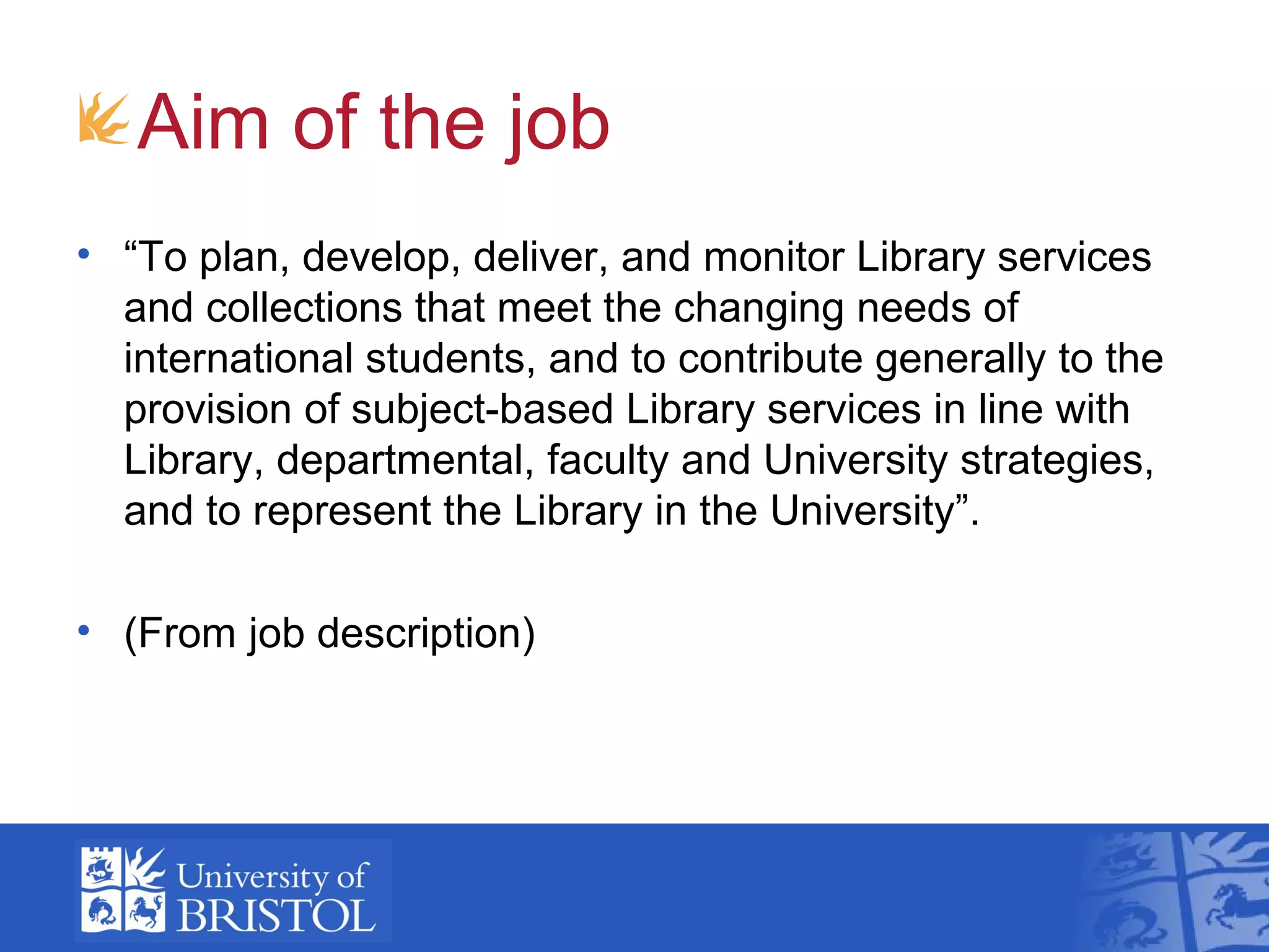 Aim of the job
• “To plan, develop, deliver, and monitor Library services
  and collections that meet the changing needs of
  international students, and to contribute generally to the
  provision of subject-based Library services in line with
  Library, departmental, faculty and University strategies,
  and to represent the Library in the University”.

• (From job description)
 