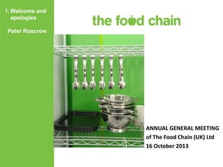 1. Welcome and
apologies
Peter Roscrow

ANNUAL GENERAL MEETING
of The Food Chain (UK) Ltd
16 October 2013

 