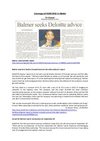 Coverage of AGM 2013 in Media
Balmer seeks Deloitte advice
http://www.telegraphindia.com/1130925/jsp/business/story_17388062.jsp#.UkJn6IY3CRk
Balmer Lawrie to finalise Transafe Services fate after advisor's report
KOLKATA: Balmer Lawrie & Co Ltd said it would finalise the fate of Transafe Services Ltd (TSL) after
the report of the adviser. "We have asked Deloitte to advise us on Transafe. We will decide the next
course after we get their report. It can be anything from infusing fresh capital to winding up," Balmer
Lawrie chairman and managing director Virendra Sinha said on the sidelines of the company's annual
general meeting.
TSL had raked in a turnover of Rs 75 crore with a loss of Rs 12.9 crore in 2012-13 dragging its
networth to the negative zone. The company said the major shortfall has been container
manufacturing business as the creative container suffered from lack of demand. Sinha said the CDR
also failed to yield desired results. TSL is JV between Balmer Lawrie and its subsidiary Balmer Lawrie
Van Leer Ltd. Meanwhile, Sinha said the company was planning to modernise the Kolkata lubricant
unit after it renewed the land lease.
"We are also investing Rs 320 crore in setting up two multi-modal logistics hub in Kolkata and Vizag,"
he said. When asked about outlook for the year, Sinha said there would be 'stress' during the period.
Economic Times – 24.09.2013
http://economictimes.indiatimes.com/news/news-by-industry/indl-goods/svs/chem-/-
fertilisers/balmer-lawrie-to-finalise-transafe-services-fate-after-advisors-
report/articleshow/22998686.cms
Sunset for Balmer Lawrie tea business on September 30
KOLKATA: The 146-year-old tea business of Balmer Lawrie & Co Ltd will see sunset on September 30.
"There will be no production of tea from September 30," Balmer Lawrie Chairman and Managing
Director Virendra Sinha said today. "The turnover was just Rs 3 crore last year from tea. It was taking
a lot of management time without revenue," he said.
 