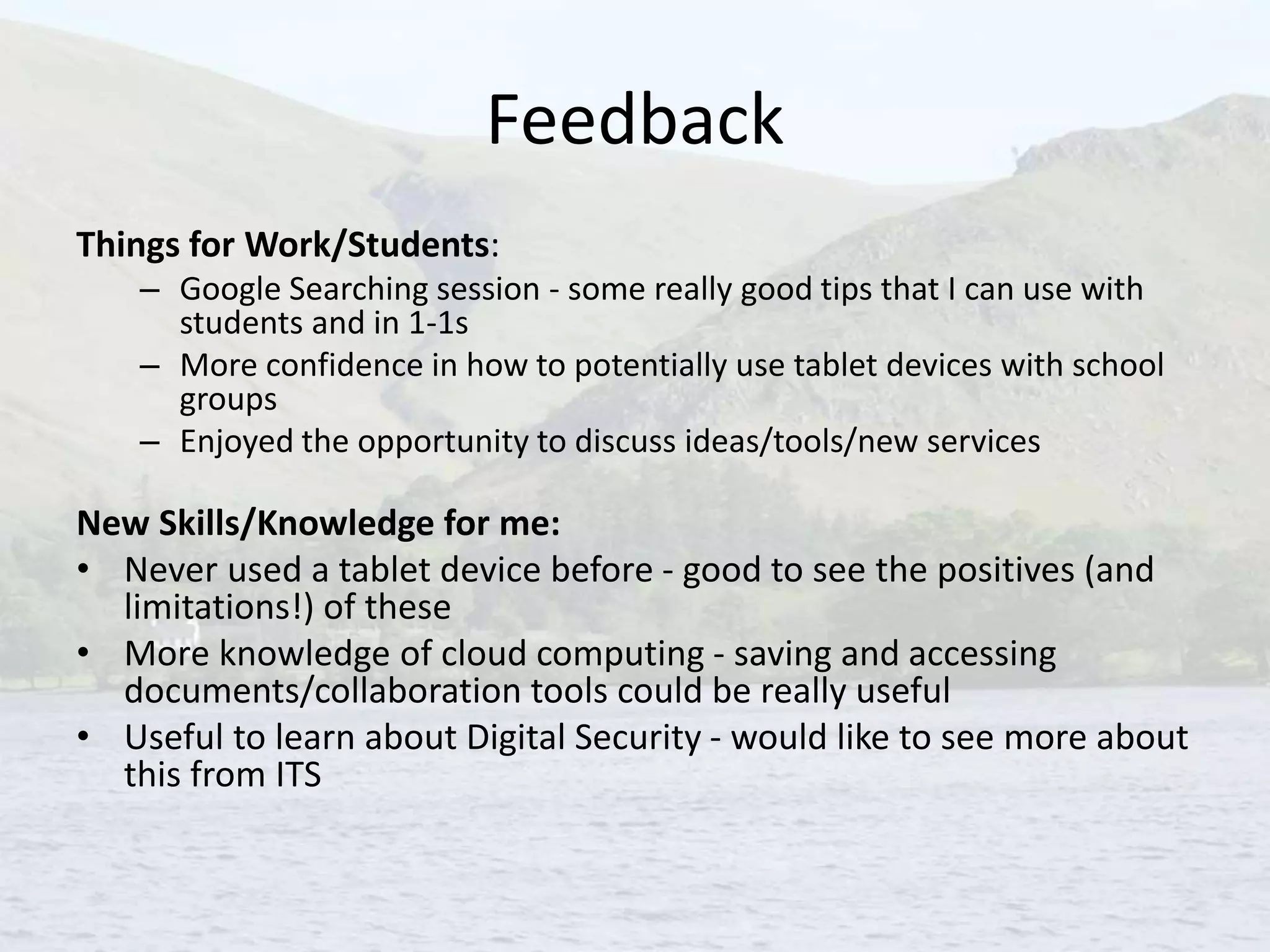 Feedback
Things for Work/Students:
– Google Searching session - some really good tips that I can use with
students and in 1-1s
– More confidence in how to potentially use tablet devices with school
groups
– Enjoyed the opportunity to discuss ideas/tools/new services
New Skills/Knowledge for me:
• Never used a tablet device before - good to see the positives (and
limitations!) of these
• More knowledge of cloud computing - saving and accessing
documents/collaboration tools could be really useful
• Useful to learn about Digital Security - would like to see more about
this from ITS
 