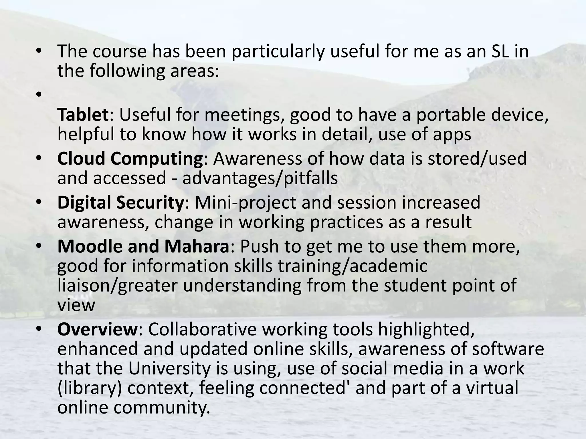 • The course has been particularly useful for me as an SL in
the following areas:
•
Tablet: Useful for meetings, good to have a portable device,
helpful to know how it works in detail, use of apps
• Cloud Computing: Awareness of how data is stored/used
and accessed - advantages/pitfalls
• Digital Security: Mini-project and session increased
awareness, change in working practices as a result
• Moodle and Mahara: Push to get me to use them more,
good for information skills training/academic
liaison/greater understanding from the student point of
view
• Overview: Collaborative working tools highlighted,
enhanced and updated online skills, awareness of software
that the University is using, use of social media in a work
(library) context, feeling connected' and part of a virtual
online community.
 