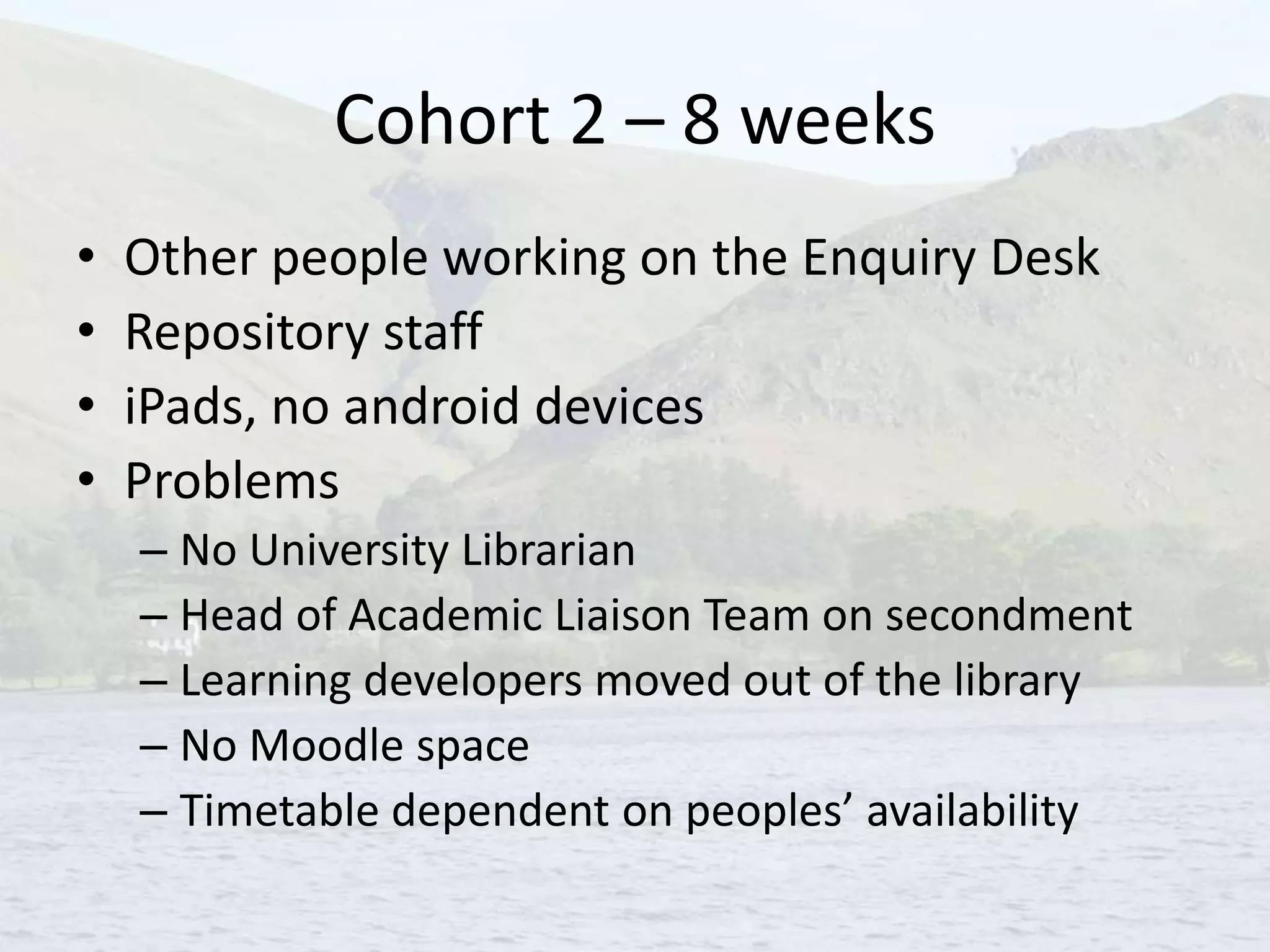 Cohort 2 – 8 weeks
• Other people working on the Enquiry Desk
• Repository staff
• iPads, no android devices
• Problems
– No University Librarian
– Head of Academic Liaison Team on secondment
– Learning developers moved out of the library
– No Moodle space
– Timetable dependent on peoples’ availability
 