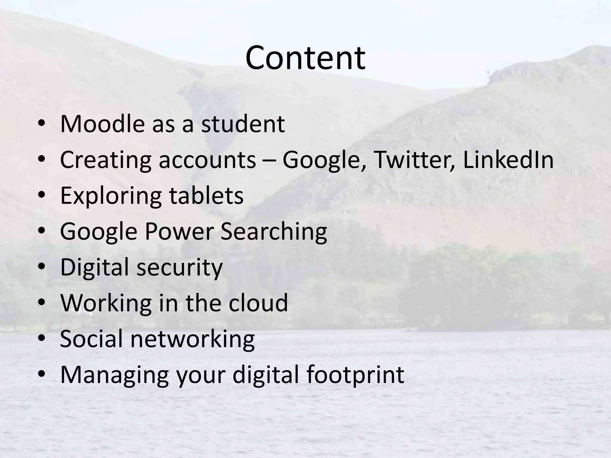 Content
• Moodle as a student
• Creating accounts – Google, Twitter, LinkedIn
• Exploring tablets
• Google Power Searching
• Digital security
• Working in the cloud
• Social networking
• Managing your digital footprint
 
