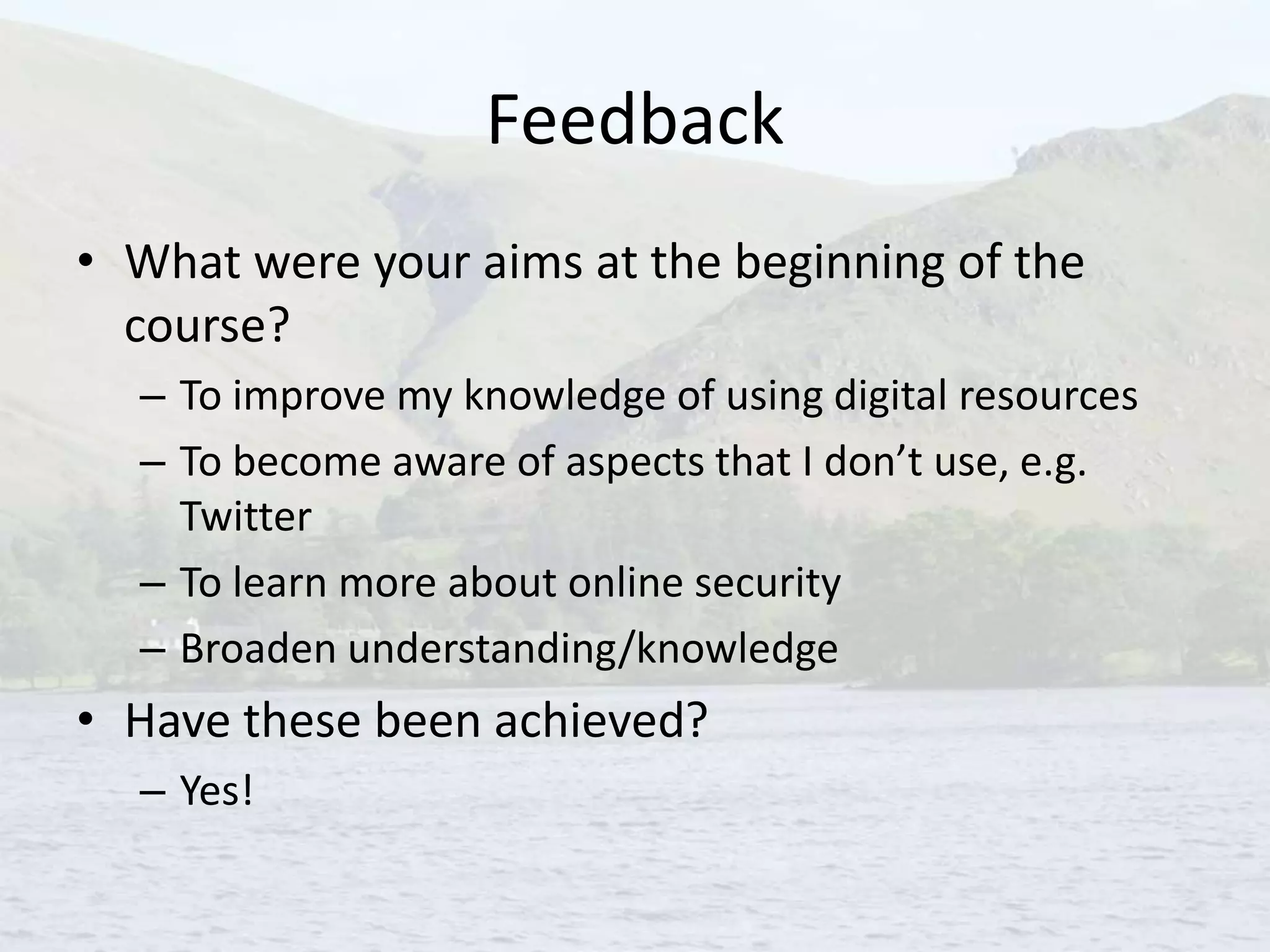 Feedback
• What were your aims at the beginning of the
course?
– To improve my knowledge of using digital resources
– To become aware of aspects that I don’t use, e.g.
Twitter
– To learn more about online security
– Broaden understanding/knowledge
• Have these been achieved?
– Yes!
 