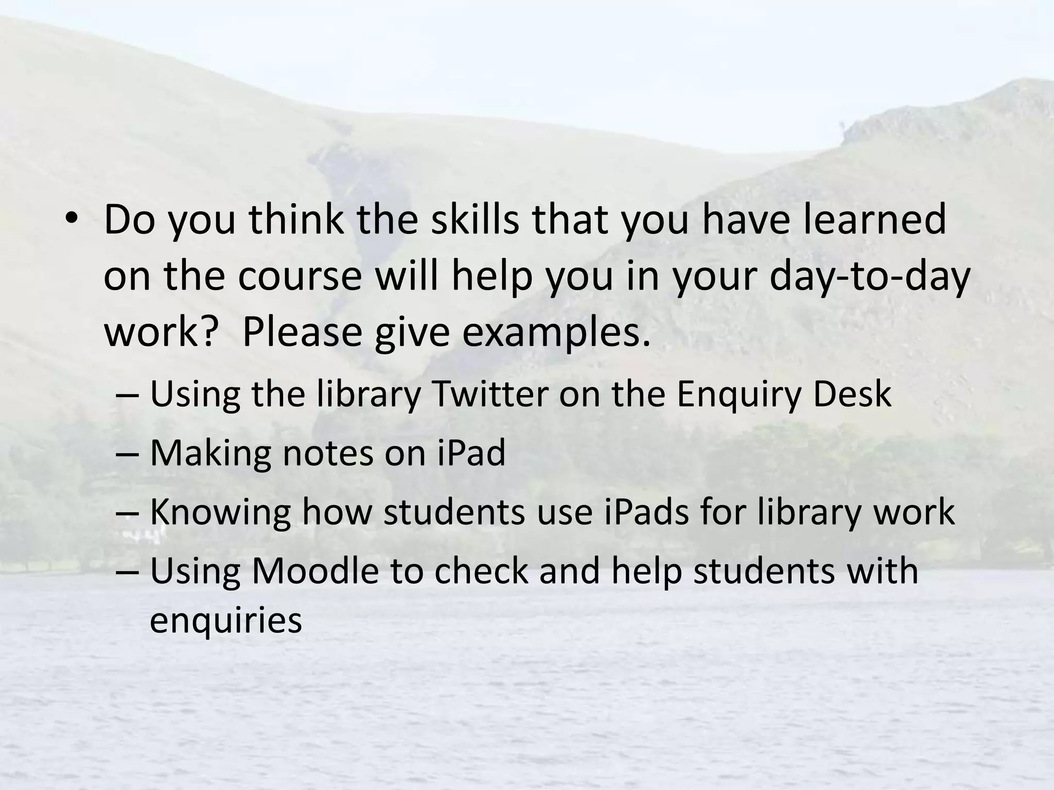 • Do you think the skills that you have learned
on the course will help you in your day-to-day
work? Please give examples.
– Using the library Twitter on the Enquiry Desk
– Making notes on iPad
– Knowing how students use iPads for library work
– Using Moodle to check and help students with
enquiries
 