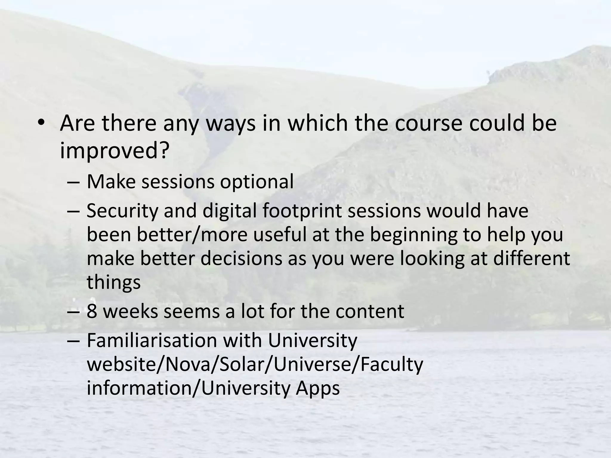 • Are there any ways in which the course could be
improved?
– Make sessions optional
– Security and digital footprint sessions would have
been better/more useful at the beginning to help you
make better decisions as you were looking at different
things
– 8 weeks seems a lot for the content
– Familiarisation with University
website/Nova/Solar/Universe/Faculty
information/University Apps
 