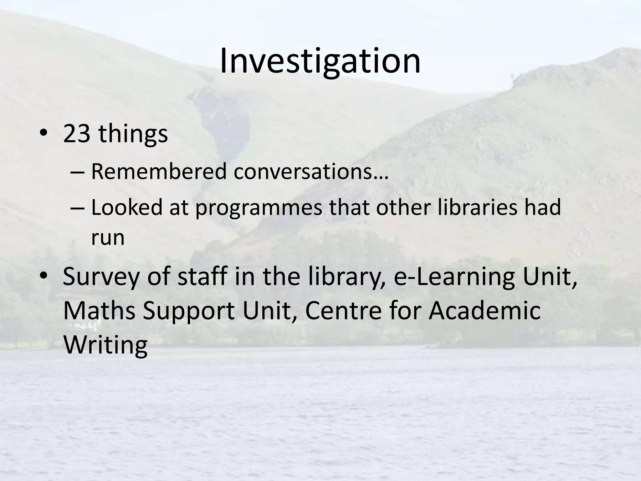 Investigation
• 23 things
– Remembered conversations…
– Looked at programmes that other libraries had
run
• Survey of staff in the library, e-Learning Unit,
Maths Support Unit, Centre for Academic
Writing
 