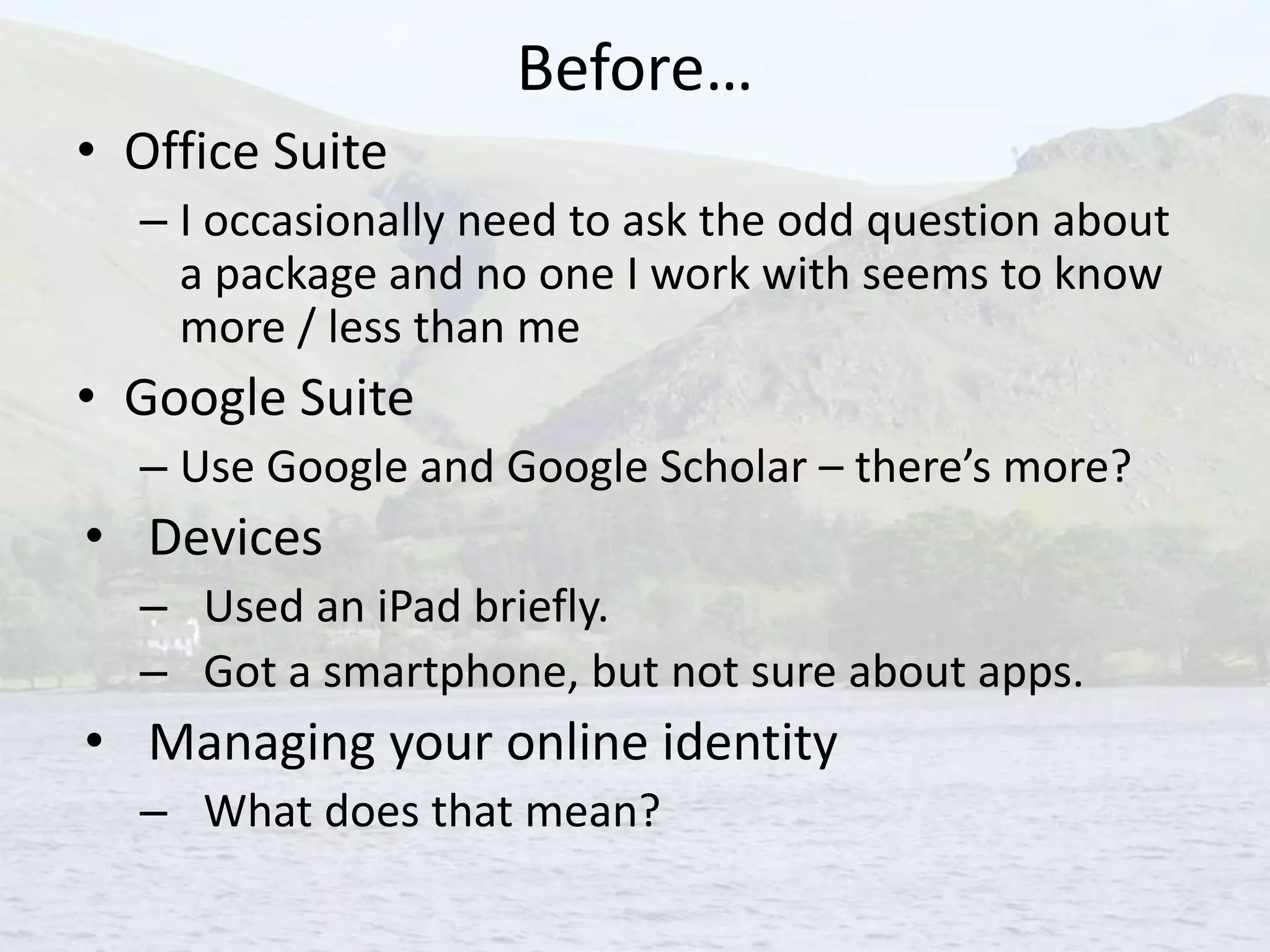 Before…
• Office Suite
– I occasionally need to ask the odd question about
a package and no one I work with seems to know
more / less than me
• Google Suite
– Use Google and Google Scholar – there’s more?
• Devices
– Used an iPad briefly.
– Got a smartphone, but not sure about apps.
• Managing your online identity
– What does that mean?
 