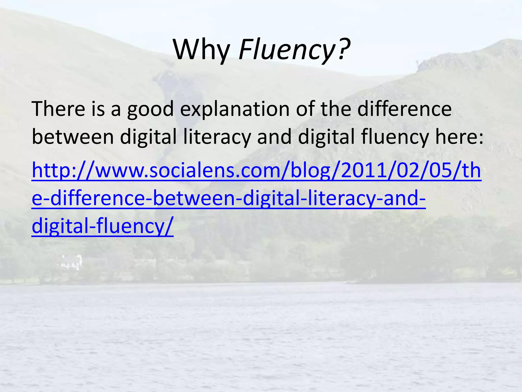 Why Fluency?
There is a good explanation of the difference
between digital literacy and digital fluency here:
http://www.socialens.com/blog/2011/02/05/th
e-difference-between-digital-literacy-and-
digital-fluency/
 