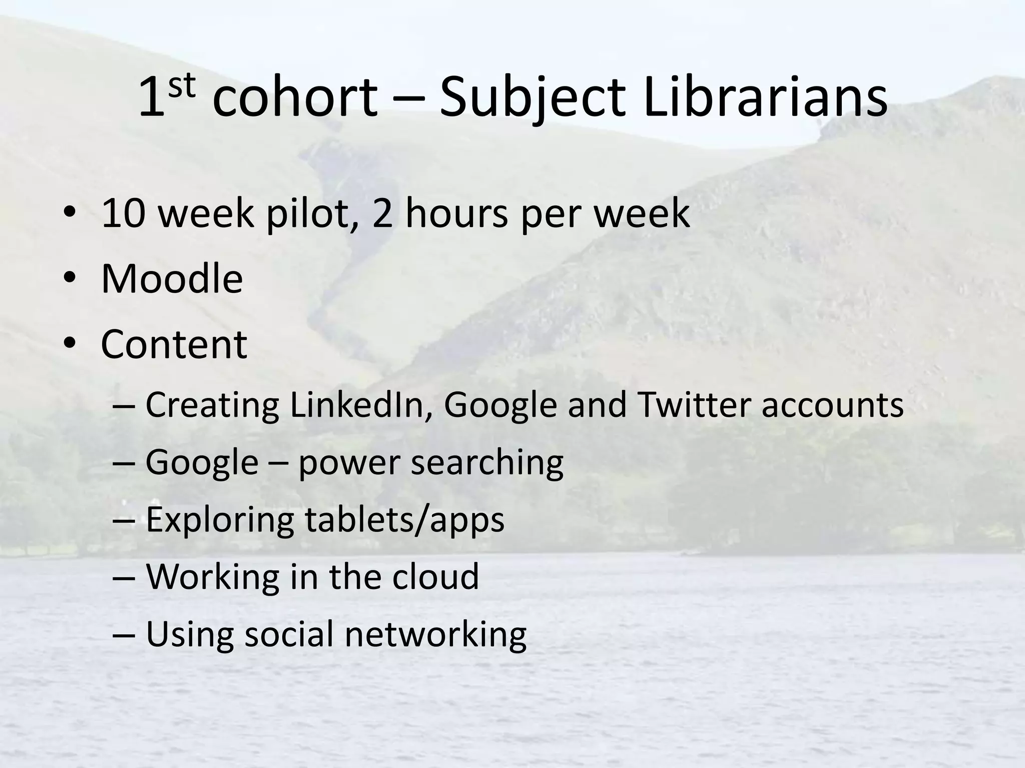 1st cohort – Subject Librarians
• 10 week pilot, 2 hours per week
• Moodle
• Content
– Creating LinkedIn, Google and Twitter accounts
– Google – power searching
– Exploring tablets/apps
– Working in the cloud
– Using social networking
 