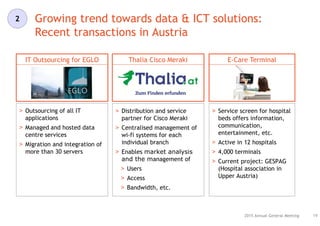 Growing trend towards data & ICT solutions:
Recent transactions in Austria
19
IT Outsourcing for EGLO E-Care TerminalThalia Cisco Meraki
> Outsourcing of all IT
applications
> Managed and hosted data
centre services
> Migration and integration of
more than 30 servers
> Distribution and service
partner for Cisco Meraki
> Centralised management of
wi-fi systems for each
individual branch
> Enables market analysis
and the management of
> Users
> Access
> Bandwidth, etc.
> Service screen for hospital
beds offers information,
communication,
entertainment, etc.
> Active in 12 hospitals
> 4,000 terminals
> Current project: GESPAG
(Hospital association in
Upper Austria)
2015 Annual General Meeting
2
 