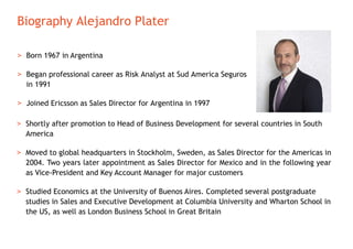 Biography Alejandro Plater
> Born 1967 in Argentina
> Began professional career as Risk Analyst at Sud America Seguros
in 1991
> Joined Ericsson as Sales Director for Argentina in 1997
> Shortly after promotion to Head of Business Development for several countries in South
America
> Moved to global headquarters in Stockholm, Sweden, as Sales Director for the Americas in
2004. Two years later appointment as Sales Director for Mexico and in the following year
as Vice-President and Key Account Manager for major customers
> Studied Economics at the University of Buenos Aires. Completed several postgraduate
studies in Sales and Executive Development at Columbia University and Wharton School in
the US, as well as London Business School in Great Britain
 