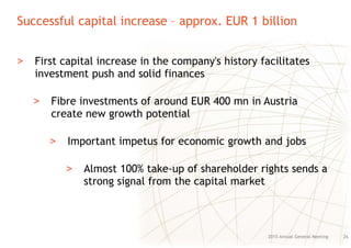 Successful capital increase – approx. EUR 1 billion
262015 Annual General Meeting
> First capital increase in the company's history facilitates
investment push and solid finances
> Fibre investments of around EUR 400 mn in Austria
create new growth potential
> Important impetus for economic growth and jobs
> Almost 100% take-up of shareholder rights sends a
strong signal from the capital market
 