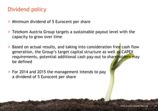 Dividend policy
532015 Annual General Meeting
> Minimum dividend of 5 Eurocent per share
> Telekom Austria Group targets a sustainable payout level with the
capacity to grow over time
> Based on actual results, and taking into consideration free cash flow
generation, the Group‘s target capital structure as well as CAPEX
requirements, potential additional cash pay-out to shareholders may
be defined
> For 2014 and 2015 the management intends to pay
a dividend of 5 Eurocent per share
 