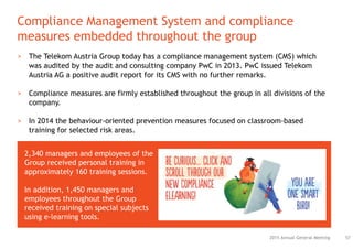 Compliance Management System and compliance
measures embedded throughout the group
572015 Annual General Meeting
> The Telekom Austria Group today has a compliance management system (CMS) which
was audited by the audit and consulting company PwC in 2013. PwC issued Telekom
Austria AG a positive audit report for its CMS with no further remarks.
> Compliance measures are firmly established throughout the group in all divisions of the
company.
> In 2014 the behaviour-oriented prevention measures focused on classroom-based
training for selected risk areas.
2,340 managers and employees of the
Group received personal training in
approximately 160 training sessions.
In addition, 1,450 managers and
employees throughout the Group
received training on special subjects
using e-learning tools.
 