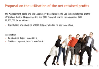 The Management Board and the Supervisory Board propose to use the net retained profits
of Telekom Austria AG generated in the 2014 financial year in the amount of EUR
33,205,009.64 as follows:
> Distribution of a dividend of EUR 0.05 per eligible no par value share
Information
> Ex-dividend date: 1 June 2015
> Dividend payment date: 3 June 2015
Proposal on the utilisation of the net retained profits
602015 Annual General Meeting
 