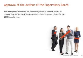 The Management Board and the Supervisory Board of Telekom Austria AG
propose to grant discharge to the members of the Supervisory Board for the
2014 financial year.
Approval of the Actions of the Supervisory Board
642015 Annual General Meeting
 