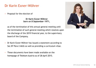 Dr Karin Exner-Wöhrer
682015 Annual General Meeting
> Proposal for the election of
Dr Karin Exner-Wöhrer
born on 8 September 1971,
as of the termination of this annual general meeting until
the termination of such general meeting which resolves upon
the discharge of the 2019 financial year, to the supervisory
board of the Company.
> Dr Karin Exner-Wöhrer has issued a statement according to
Sec 87 Para 2 AktG as well as providing a curriculum vitae.
> These documents have been made available on the
homepage of Telekom Austria as of 28 April 2015.
 