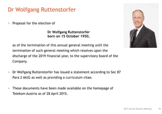 Dr Wolfgang Ruttenstorfer
702015 Annual General Meeting
> Proposal for the election of
Dr Wolfgang Ruttenstorfer
born on 15 October 1950,
as of the termination of this annual general meeting until the
termination of such general meeting which resolves upon the
discharge of the 2019 financial year, to the supervisory board of the
Company.
> Dr Wolfgang Ruttenstorfer has issued a statement according to Sec 87
Para 2 AktG as well as providing a curriculum vitae.
> These documents have been made available on the homepage of
Telekom Austria as of 28 April 2015.
 